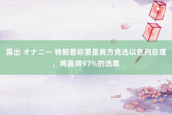 露出 オナニー 特朗普称要是我方竞选以色列总理，将赢得97%的选票