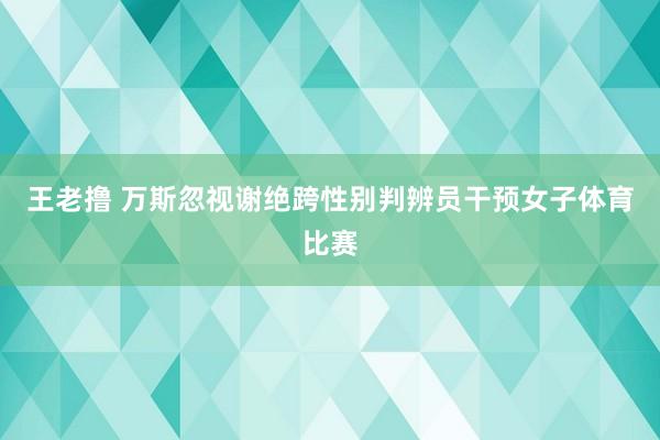 王老撸 万斯忽视谢绝跨性别判辨员干预女子体育比赛