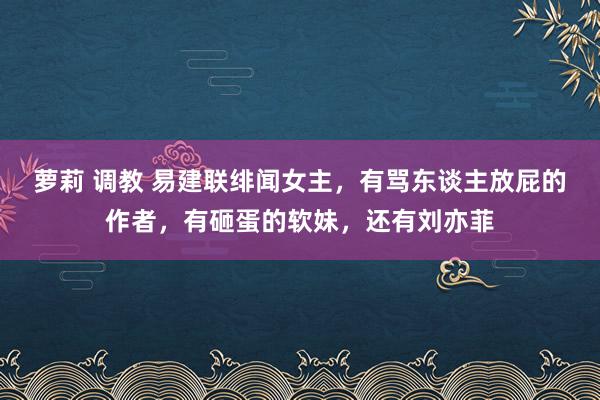 萝莉 调教 易建联绯闻女主，有骂东谈主放屁的作者，有砸蛋的软妹，还有刘亦菲