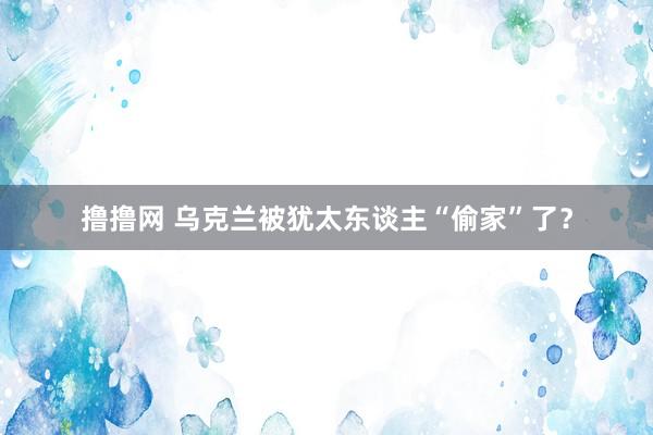 撸撸网 乌克兰被犹太东谈主“偷家”了？