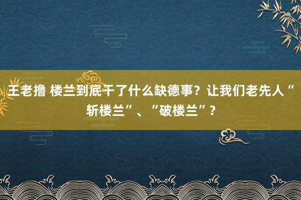 王老撸 楼兰到底干了什么缺德事？让我们老先人“斩楼兰”、“破楼兰”？