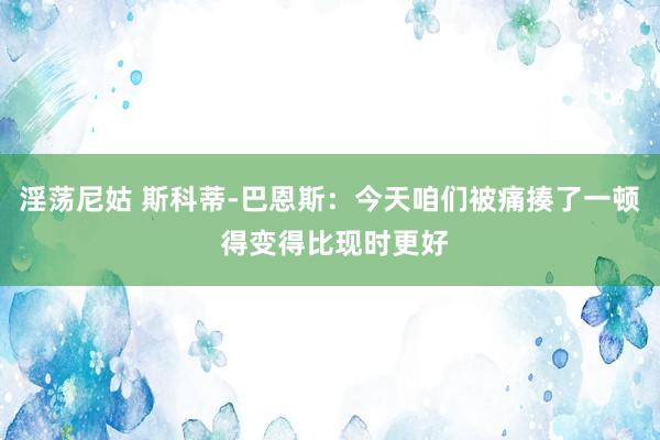 淫荡尼姑 斯科蒂-巴恩斯：今天咱们被痛揍了一顿 得变得比现时更好