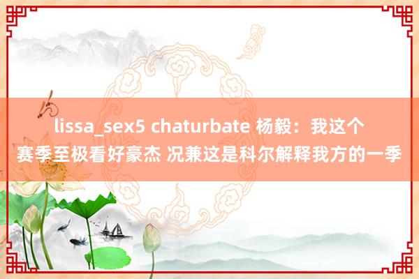 lissa_sex5 chaturbate 杨毅：我这个赛季至极看好豪杰 况兼这是科尔解释我方的一季