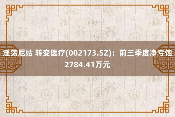 淫荡尼姑 转变医疗(002173.SZ)：前三季度净亏蚀2784.41万元