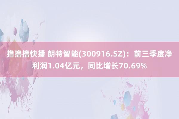 撸撸撸快播 朗特智能(300916.SZ)：前三季度净利润1.04亿元，同比增长70.69%