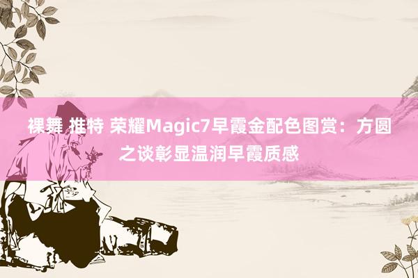 裸舞 推特 荣耀Magic7早霞金配色图赏：方圆之谈彰显温润早霞质感