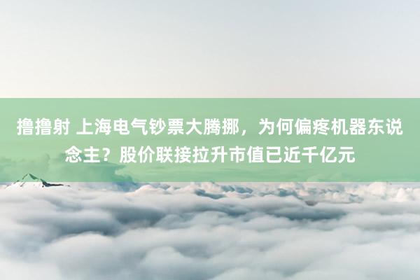 撸撸射 上海电气钞票大腾挪，为何偏疼机器东说念主？股价联接拉升市值已近千亿元