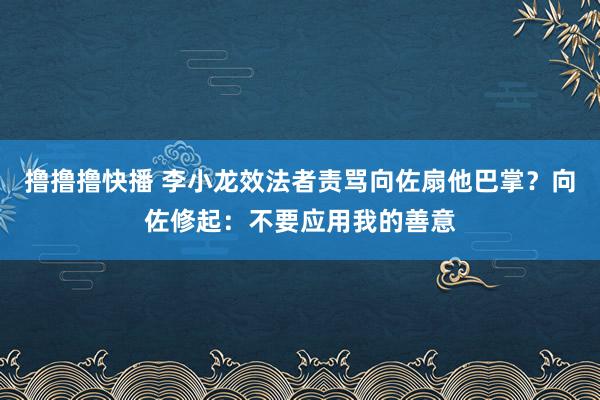 撸撸撸快播 李小龙效法者责骂向佐扇他巴掌？向佐修起：不要应用我的善意