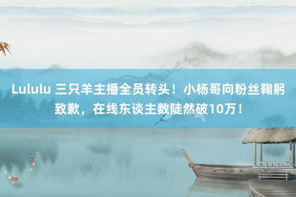 Lululu 三只羊主播全员转头！小杨哥向粉丝鞠躬致歉，在线东谈主数陡然破10万！