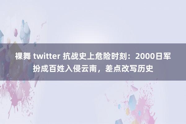 裸舞 twitter 抗战史上危险时刻：2000日军扮成百姓入侵云南，差点改写历史