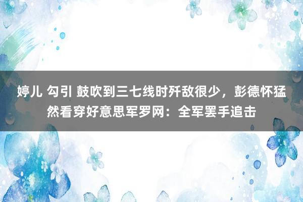 婷儿 勾引 鼓吹到三七线时歼敌很少，彭德怀猛然看穿好意思军罗网：全军罢手追击