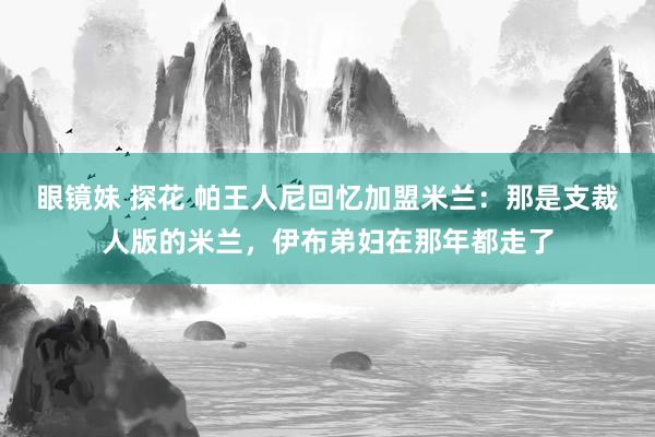 眼镜妹 探花 帕王人尼回忆加盟米兰：那是支裁人版的米兰，伊布弟妇在那年都走了