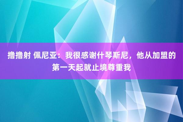 撸撸射 佩尼亚：我很感谢什琴斯尼，他从加盟的第一天起就止境尊重我