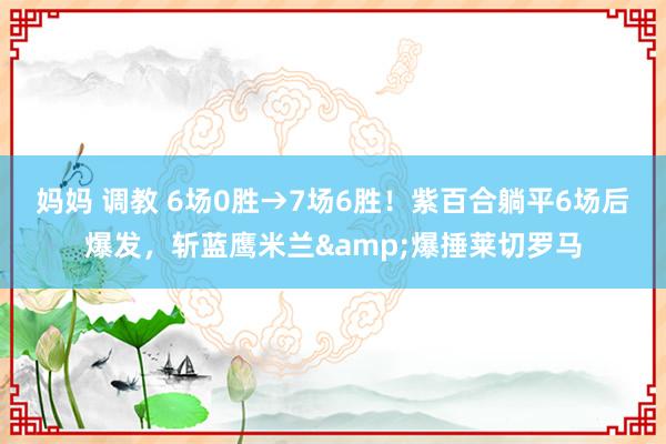 妈妈 调教 6场0胜→7场6胜！紫百合躺平6场后爆发，斩蓝鹰米兰&爆捶莱切罗马