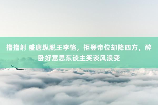 撸撸射 盛唐纵脱王李恪，拒登帝位却降四方，醉卧好意思东谈主笑谈风浪变