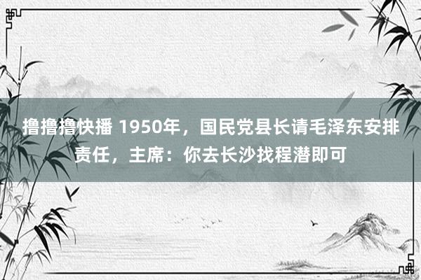 撸撸撸快播 1950年，国民党县长请毛泽东安排责任，主席：你去长沙找程潜即可