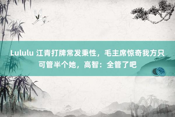 Lululu 江青打牌常发秉性，毛主席惊奇我方只可管半个她，高智：全管了吧