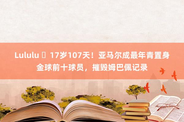 Lululu ✨17岁107天！亚马尔成最年青置身金球前十球员，摧毁姆巴佩记录