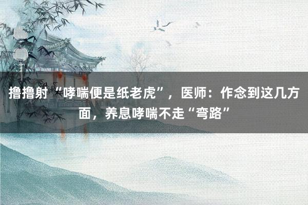 撸撸射 “哮喘便是纸老虎”，医师：作念到这几方面，养息哮喘不走“弯路”