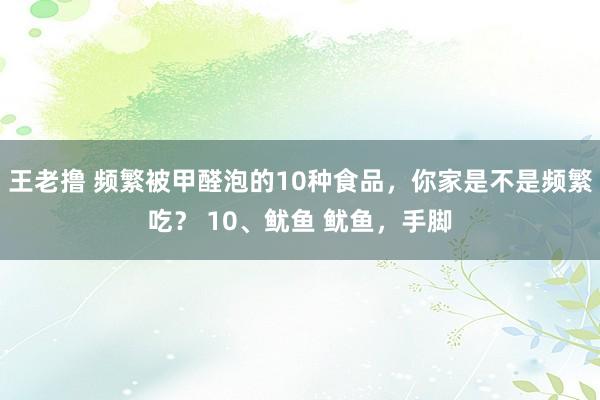 王老撸 频繁被甲醛泡的10种食品，你家是不是频繁吃？ 10、鱿鱼 鱿鱼，手脚