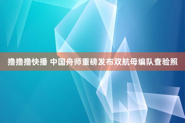 撸撸撸快播 中国舟师重磅发布双航母编队查验照