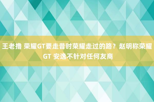 王老撸 荣耀GT要走昔时荣耀走过的路？赵明称荣耀 GT 安逸不针对任何友商