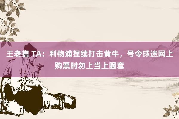 王老撸 TA：利物浦捏续打击黄牛，号令球迷网上购票时勿上当上圈套