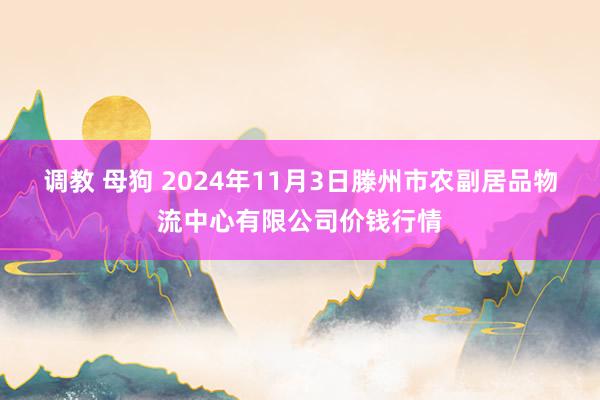 调教 母狗 2024年11月3日滕州市农副居品物流中心有限公司价钱行情