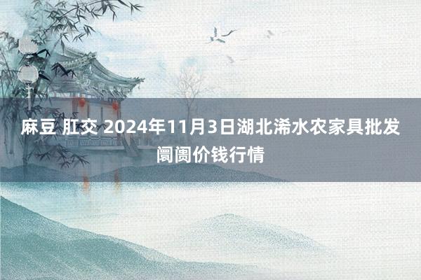 麻豆 肛交 2024年11月3日湖北浠水农家具批发阛阓价钱行情