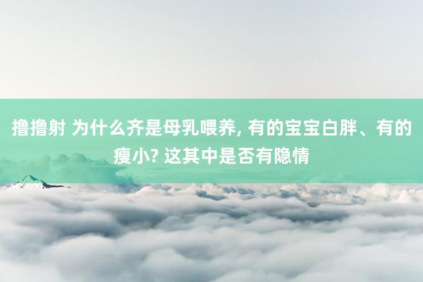 撸撸射 为什么齐是母乳喂养， 有的宝宝白胖、有的瘦小? 这其中是否有隐情