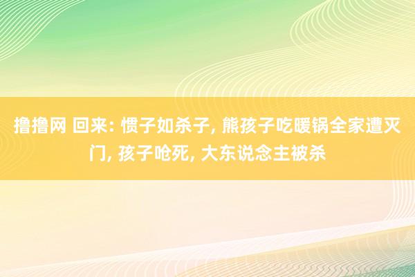 撸撸网 回来: 惯子如杀子, 熊孩子吃暖锅全家遭灭门, 孩子呛死, 大东说念主被杀