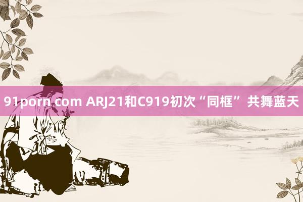 91porn com ARJ21和C919初次“同框” 共舞蓝天