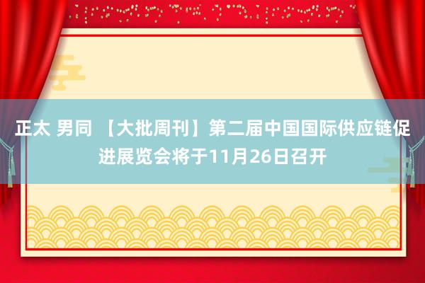 正太 男同 【大批周刊】第二届中国国际供应链促进展览会将于11月26日召开