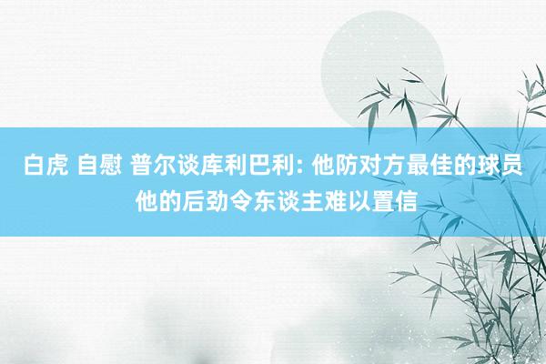 白虎 自慰 普尔谈库利巴利: 他防对方最佳的球员 他的后劲令东谈主难以置信