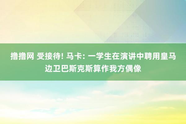 撸撸网 受接待! 马卡: 一学生在演讲中聘用皇马边卫巴斯克斯算作我方偶像