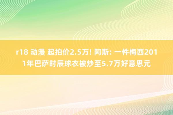 r18 动漫 起拍价2.5万! 阿斯: 一件梅西2011年巴萨时辰球衣被炒至5.7万好意思元