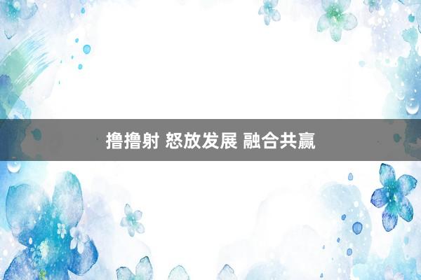 撸撸射 怒放发展 融合共赢