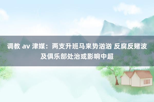 调教 av 津媒：两支升班马来势汹汹 反腐反赌波及俱乐部处治或影响中超