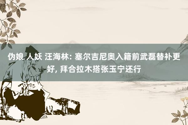 伪娘 人妖 汪海林: 塞尔吉尼奥入籍前武磊替补更好, 拜合拉木搭张玉宁还行