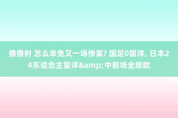 撸撸射 怎么幸免又一场惨案? 国足0留洋, 日本24东说念主留洋&中前场全旅欧