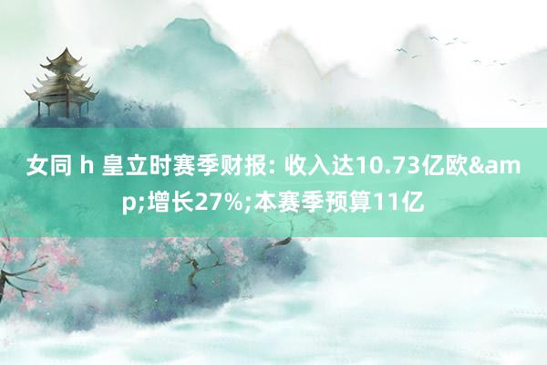 女同 h 皇立时赛季财报: 收入达10.73亿欧&增长27%;本赛季预算11亿