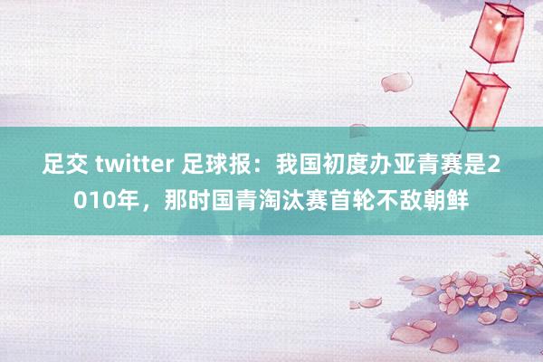 足交 twitter 足球报：我国初度办亚青赛是2010年，那时国青淘汰赛首轮不敌朝鲜