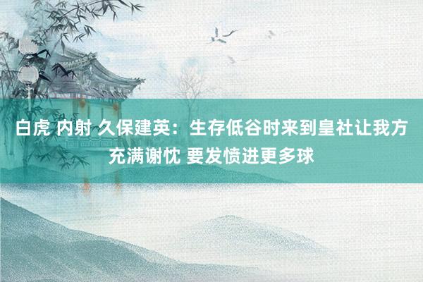 白虎 内射 久保建英：生存低谷时来到皇社让我方充满谢忱 要发愤进更多球