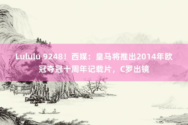 Lululu 9248！西媒：皇马将推出2014年欧冠夺冠十周年记载片，C罗出镜