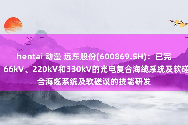 hentai 动漫 远东股份(600869.SH)：已完成磋议35kV、66kV、220kV和330kV的光电复合海缆系统及软磋议的技能研发