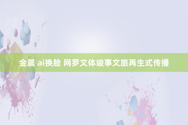 金晨 ai换脸 网罗文体竣事文旅再生式传播