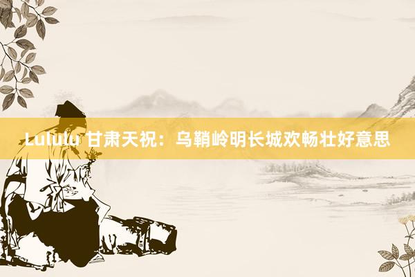 Lululu 甘肃天祝：乌鞘岭明长城欢畅壮好意思