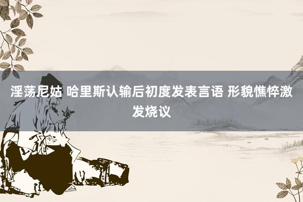 淫荡尼姑 哈里斯认输后初度发表言语 形貌憔悴激发烧议