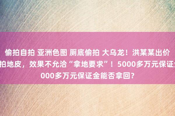 偷拍自拍 亚洲色图 厕底偷拍 大乌龙！洪某某出价4.46亿元竞拍地皮，效果不允洽“拿地要求”！5000多万元保证金能否拿回？