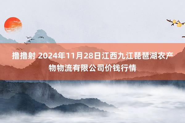 撸撸射 2024年11月28日江西九江琵琶湖农产物物流有限公司价钱行情